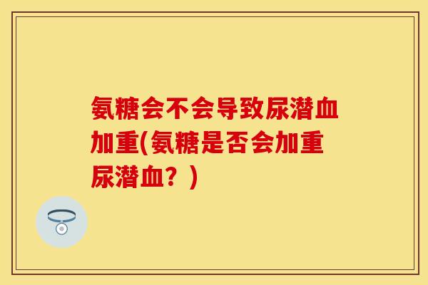 氨糖会不会导致尿潜血加重(氨糖是否会加重尿潜血？)