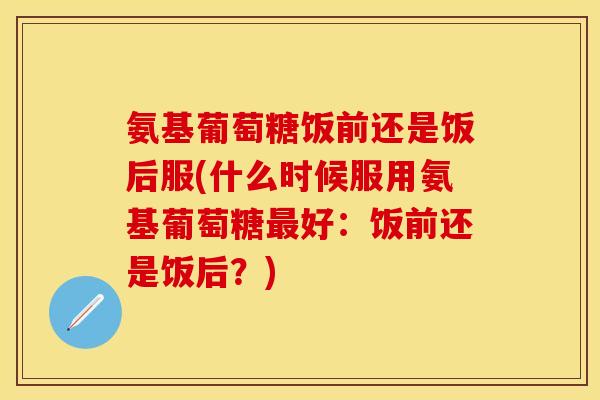 氨基葡萄糖饭前还是饭后服(什么时候服用氨基葡萄糖好:饭前还是饭后?) 氨基葡萄糖饭前还是饭后服(什么时候服用氨基葡萄糖好:饭前还是饭后?)