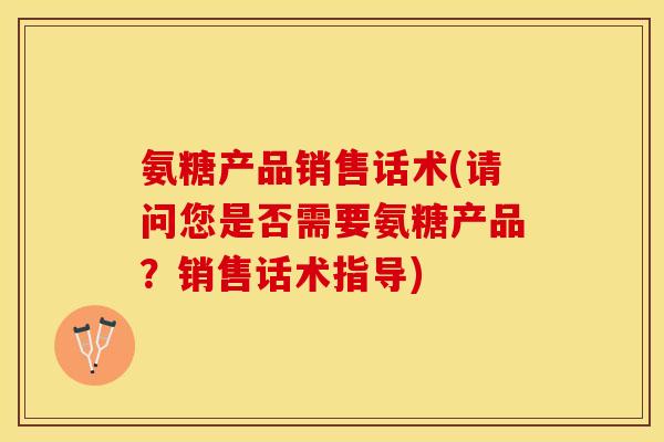 氨糖产品销售话术(请问您是否需要氨糖产品？销售话术指导)