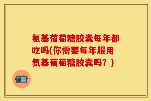 氨基葡萄糖胶囊每年都吃吗(你需要每年服用氨基葡萄糖胶囊吗？)