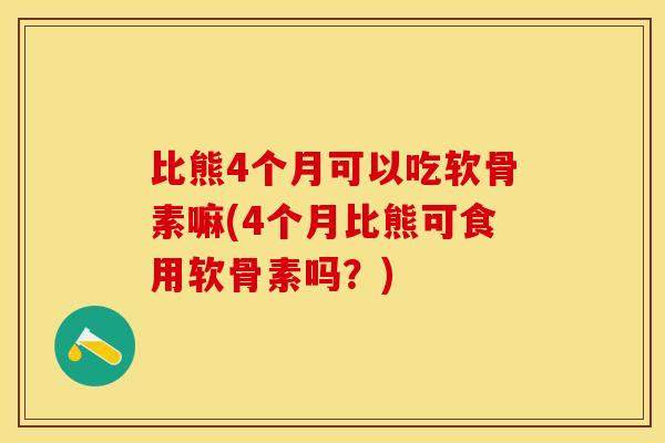 比熊4个月可以吃软骨素嘛(4个月比熊可食用软骨素吗？)