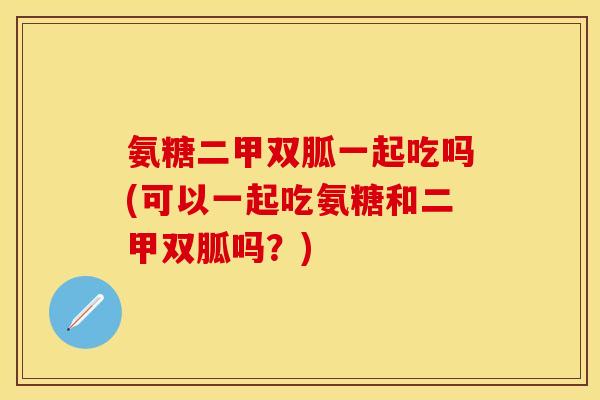 氨糖二甲双胍一起吃吗(可以一起吃氨糖和二甲双胍吗？)