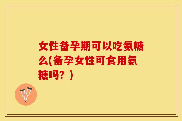 女性备孕期可以吃氨糖么(备孕女性可食用氨糖吗？)
