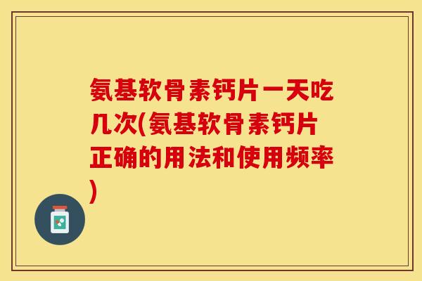 氨基软骨素钙片一天吃几次(氨基软骨素钙片正确的用法和使用频率)