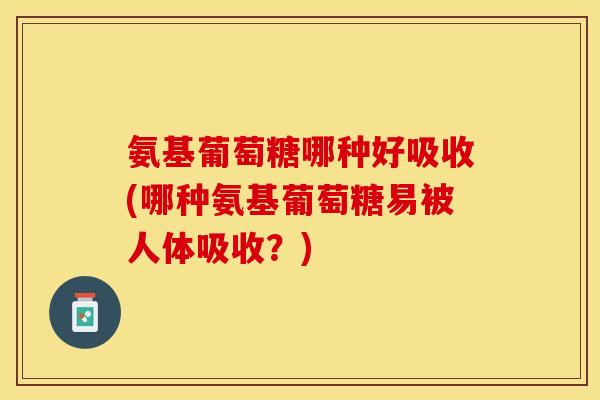 氨基葡萄糖哪种好吸收(哪种氨基葡萄糖易被人体吸收？)