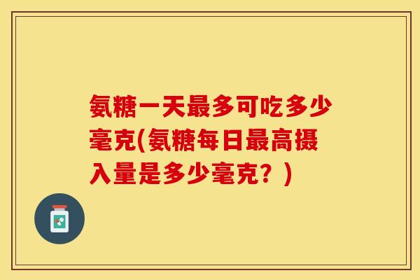 氨糖一天多可吃多少毫克(氨糖每日高摄入量是多少毫克？)