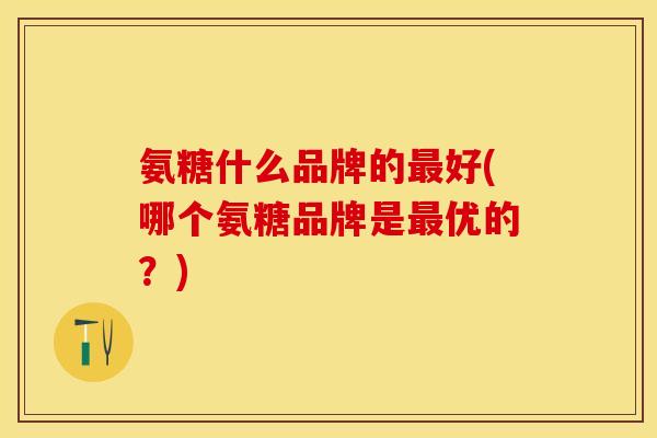 氨糖什么品牌的最好(哪个氨糖品牌是最优的？)