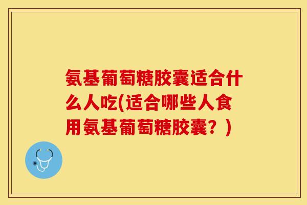 氨基葡萄糖胶囊适合什么人吃(适合哪些人食用氨基葡萄糖胶囊？)