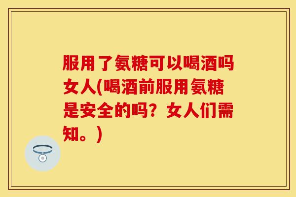 服用了氨糖可以喝酒吗女人(喝酒前服用氨糖是安全的吗？女人们需知。)