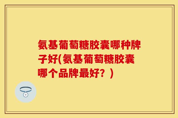氨基葡萄糖胶囊哪种牌子好(氨基葡萄糖胶囊哪个品牌最好？)