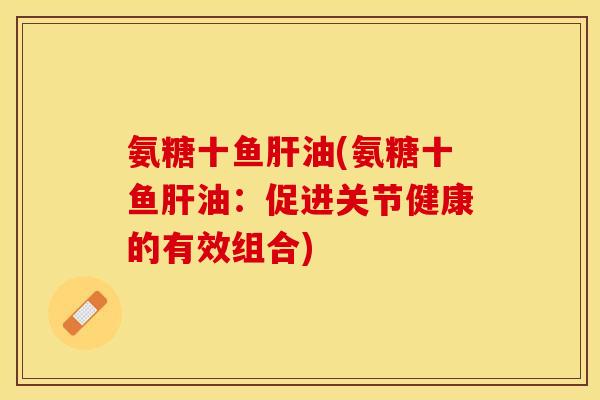 氨糖十鱼肝油(氨糖十鱼肝油：促进关节健康的有效组合)
