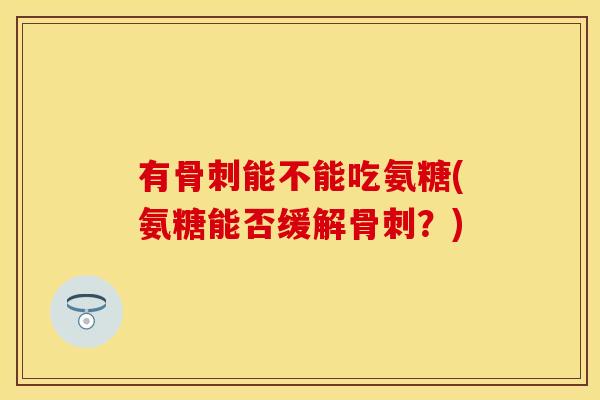 有骨刺能不能吃氨糖(氨糖能否缓解骨刺？)