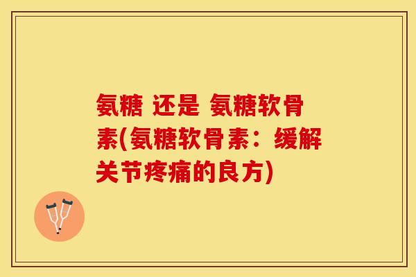 氨糖 还是 氨糖软骨素(氨糖软骨素：缓解关节疼痛的良方)