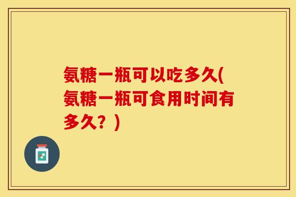 氨糖一瓶可以吃多久(氨糖一瓶可食用时间有多久？)