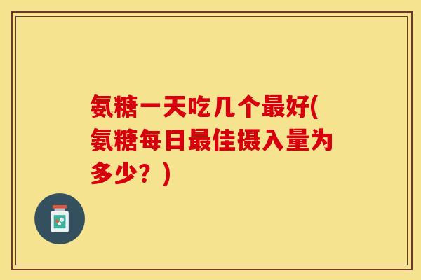 氨糖一天吃几个最好(氨糖每日最佳摄入量为多少？)