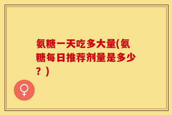 氨糖一天吃多大量(氨糖每日推荐剂量是多少？)