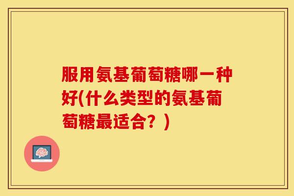 服用氨基葡萄糖哪一种好(什么类型的氨基葡萄糖最适合？)