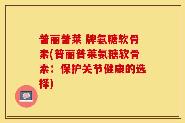 普丽普莱 牌氨糖软骨素(普丽普莱氨糖软骨素：保护关节健康的选择)