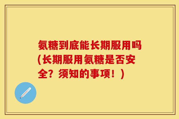 氨糖到底能长期服用吗(长期服用氨糖是否安全？须知的事项！)