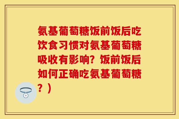 氨基葡萄糖饭前饭后吃饮食习惯对氨基葡萄糖吸收有影响？饭前饭后如何正确吃氨基葡萄糖？)