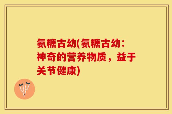 氨糖古幼(氨糖古幼:神奇的营养物质,益于关节健康) 氨糖古幼(氨糖古幼:神奇的营养物质,益于关节健康)