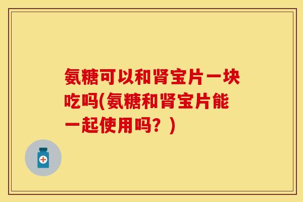氨糖可以和肾宝片一块吃吗(氨糖和肾宝片能一起使用吗？)