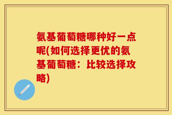 氨基葡萄糖哪种好一点呢(如何选择更优的氨基葡萄糖：比较选择攻略)