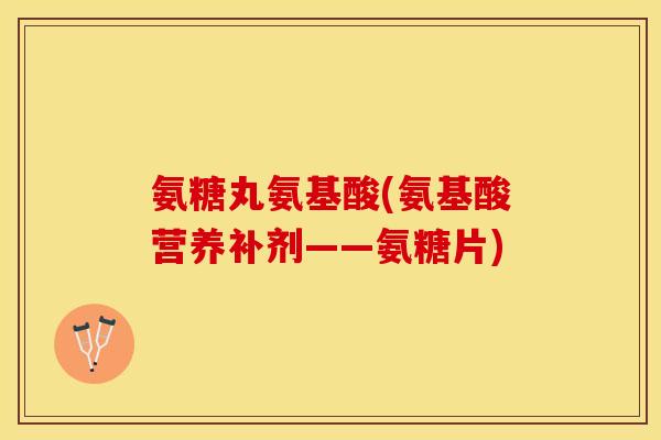 氨糖丸氨基酸(氨基酸营养补剂——氨糖片)