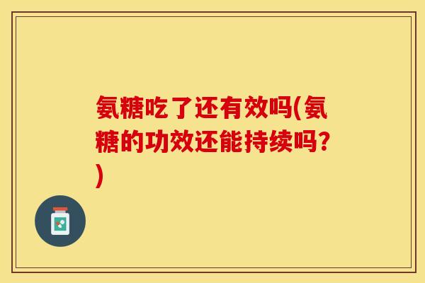 氨糖吃了还有效吗(氨糖的功效还能持续吗？)