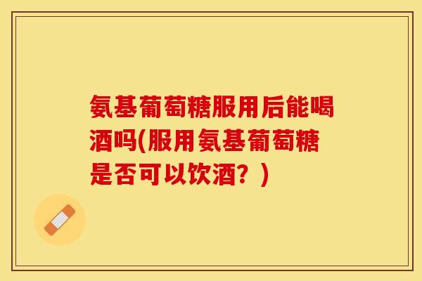 氨基葡萄糖服用后能喝酒吗(服用氨基葡萄糖是否可以饮酒？)
