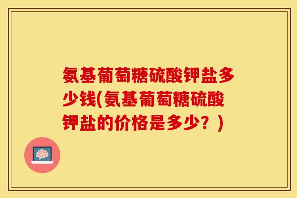 氨基葡萄糖硫酸钾盐多少钱(氨基葡萄糖硫酸钾盐的价格是多少？)