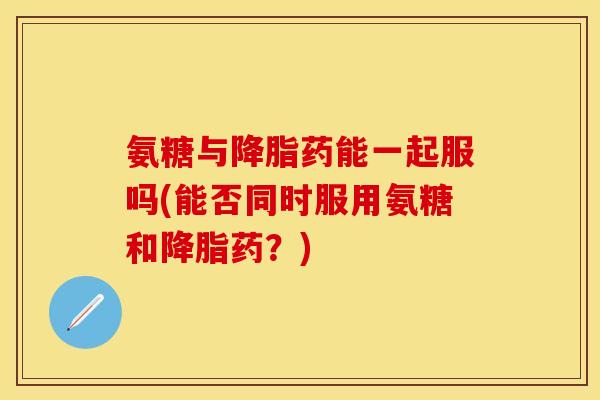 氨糖与降脂药能一起服吗(能否同时服用氨糖和降脂药？)