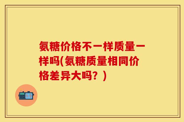 氨糖价格不一样质量一样吗(氨糖质量相同价格差异大吗？)