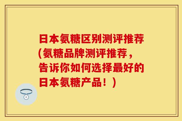 日本氨糖区别测评推荐(氨糖品牌测评推荐,告诉你如何选择好的日本氨糖产品!) 日本氨糖区别测评推荐(氨糖品牌测评推荐,告诉你如何选择好的日本氨糖产品!)