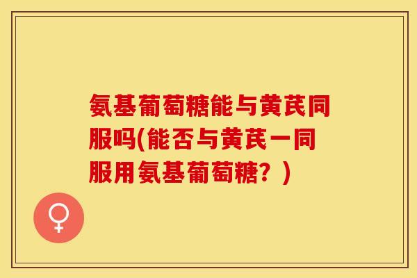 氨基葡萄糖能与黄芪同服吗(能否与黄芪一同服用氨基葡萄糖？)