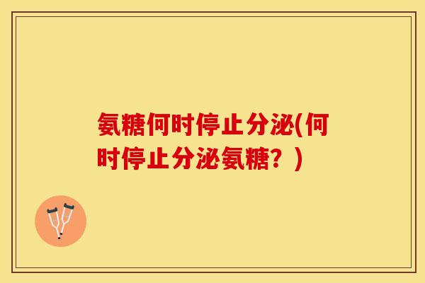 氨糖何时停止分泌(何时停止分泌氨糖？)