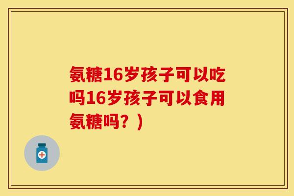 氨糖16岁孩子可以吃吗16岁孩子可以食用氨糖吗?) 氨糖16岁孩子可以吃吗16岁孩子可以食用氨糖吗?)