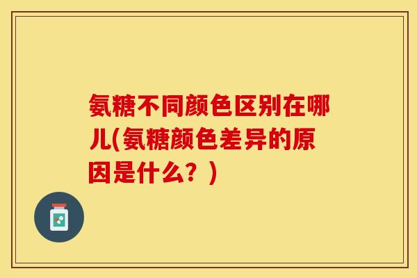 氨糖不同颜色区别在哪儿(氨糖颜色差异的原因是什么？)