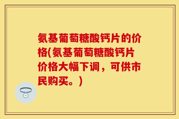 氨基葡萄糖酸钙片的价格(氨基葡萄糖酸钙片价格大幅下调，可供市民购买。)
