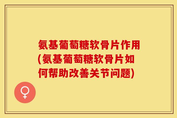 氨基葡萄糖软骨片作用(氨基葡萄糖软骨片如何帮助改善关节问题)