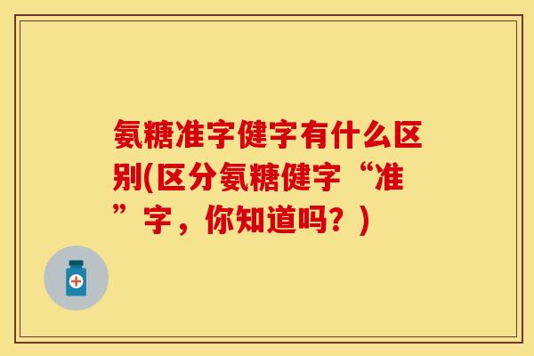 氨糖准字健字有什么区别(区分氨糖健字“准”字，你知道吗？)