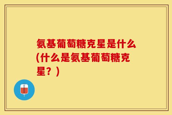 氨基葡萄糖克星是什么(什么是氨基葡萄糖克星？)