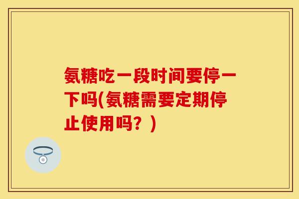 氨糖吃一段时间要停一下吗(氨糖需要定期停止使用吗？)