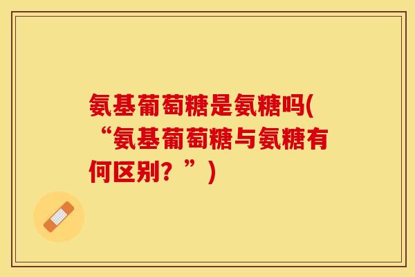 氨基葡萄糖是氨糖吗(“氨基葡萄糖与氨糖有何区别？”)