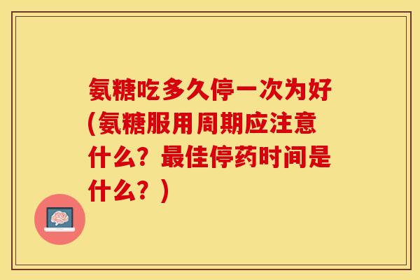 氨糖吃多久停一次为好(氨糖服用周期应注意什么？最佳停药时间是什么？)