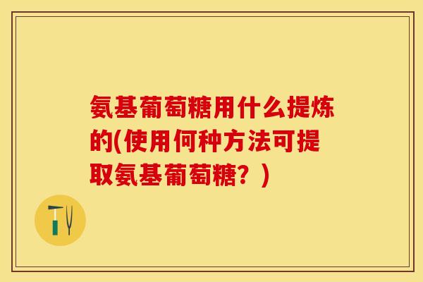 氨基葡萄糖用什么提炼的(使用何种方法可提取氨基葡萄糖？)