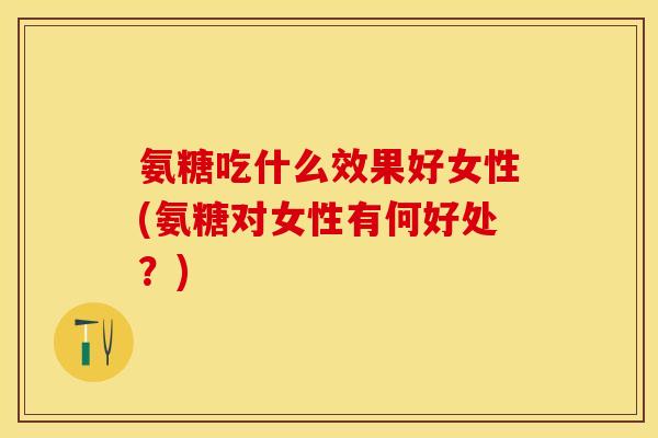 氨糖吃什么效果好女性(氨糖对女性有何好处？)