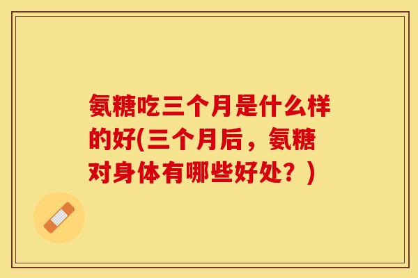 氨糖吃三个月是什么样的好(三个月后,氨糖对身体有哪些好处?) 氨糖吃三个月是什么样的好(三个月后,氨糖对身体有哪些好处?)