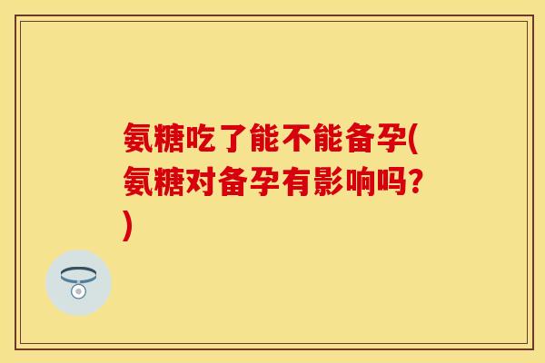 氨糖吃了能不能备孕(氨糖对备孕有影响吗？)
