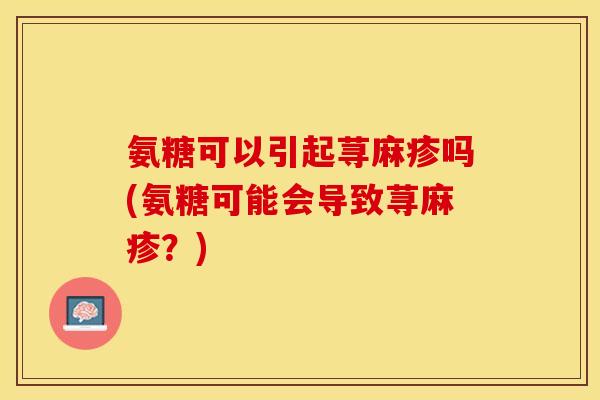 氨糖可以引起荨麻疹吗(氨糖可能会导致荨麻疹?) 氨糖可以引起荨麻疹吗(氨糖可能会导致荨麻疹?)